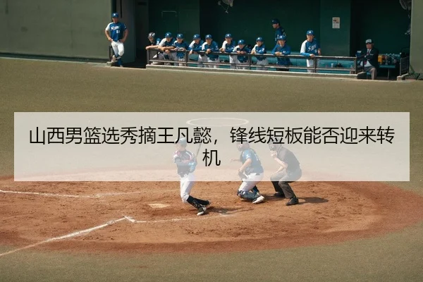山西男篮选秀摘王凡懿，锋线短板能否迎来转机
