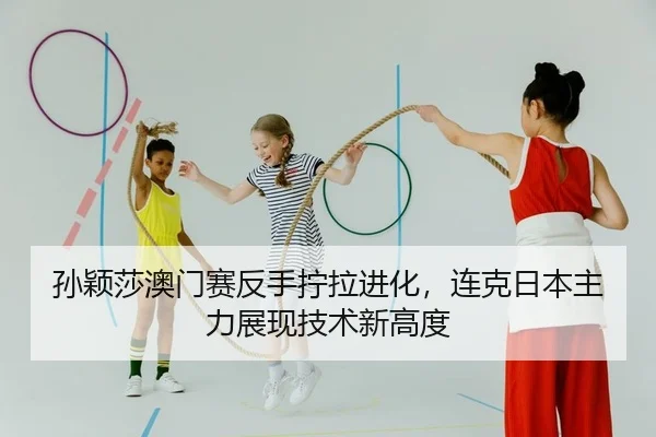 孙颖莎澳门赛反手拧拉进化，连克日本主力展现技术新高度