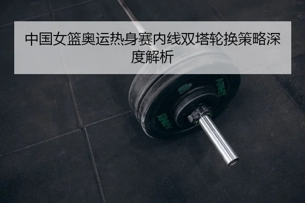 中国女篮奥运热身赛内线双塔轮换策略深度解析